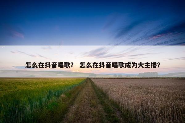 怎么在抖音唱歌？ 怎么在抖音唱歌成为大主播？
