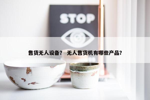 售货无人设备？ 无人售货机有哪些产品？