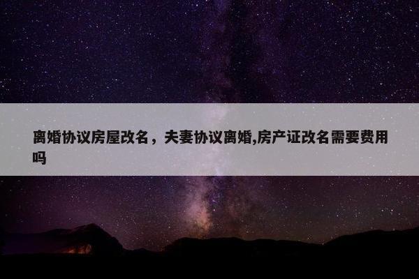 离婚协议房屋改名，夫妻协议离婚,房产证改名需要费用吗