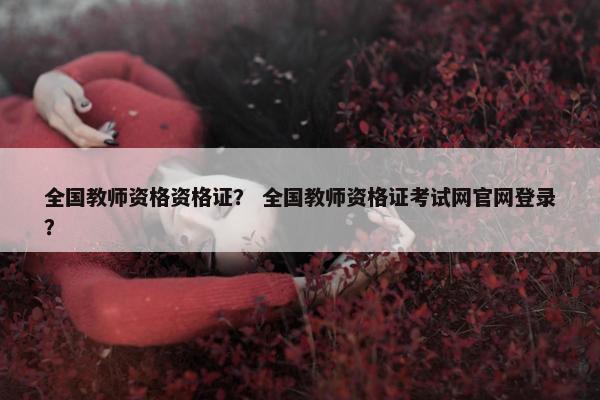 全国教师资格资格证？ 全国教师资格证考试网官网登录？
