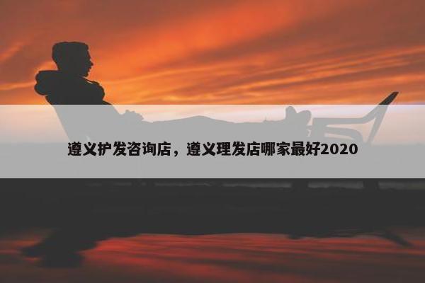 遵义护发咨询店，遵义理发店哪家最好2020