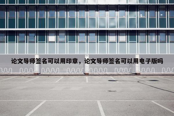 论文导师签名可以用印章,论文导师签名可以用电子版吗 论文导师签名可以用印章,论文导师签名可以用电子版吗