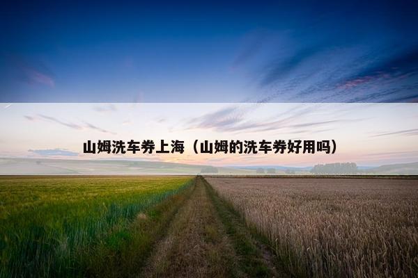 山姆洗车券上海(山姆的洗车券好用吗) 山姆洗车券上海(山姆的洗车券好用吗)