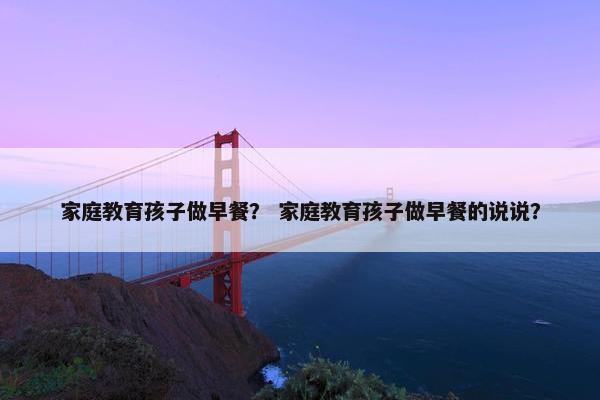 家庭教育孩子做早餐? 家庭教育孩子做早餐的说说? 家庭教育孩子做早餐? 家庭教育孩子做早餐的说说?