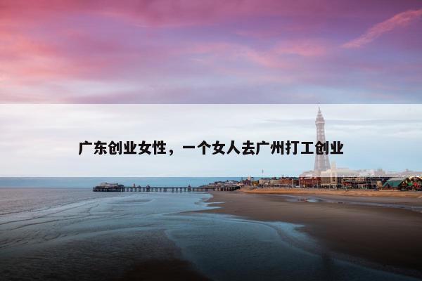 广东创业女性，一个女人去广州打工创业