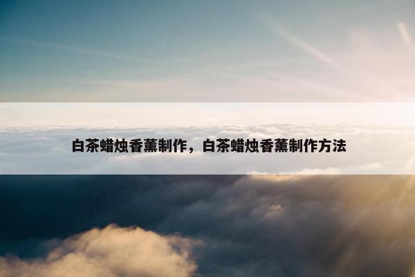 白茶蜡烛香薰制作,白茶蜡烛香薰制作方法 白茶蜡烛香薰制作,白茶蜡烛香薰制作方法