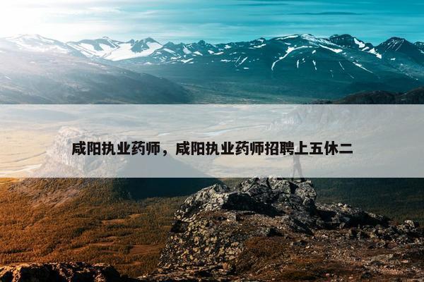 咸阳执业药师，咸阳执业药师招聘上五休二
