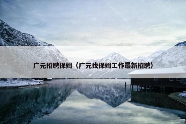 广元招聘保姆(广元找保姆工作最新招聘) 广元招聘保姆(广元找保姆工作最新招聘)