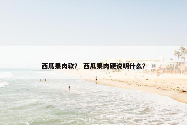 西瓜果肉软？ 西瓜果肉硬说明什么？