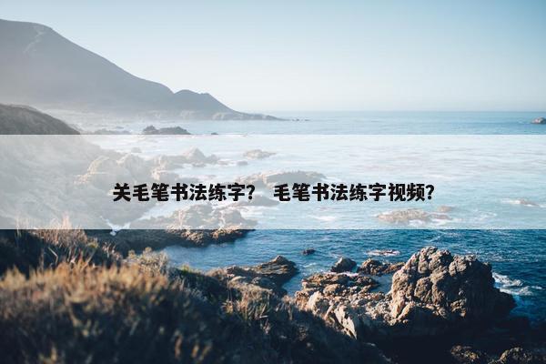 关毛笔书法练字？ 毛笔书法练字视频？