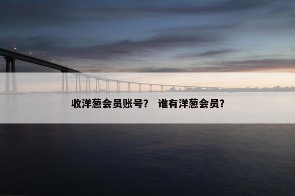 收洋葱会员账号？ 谁有洋葱会员？