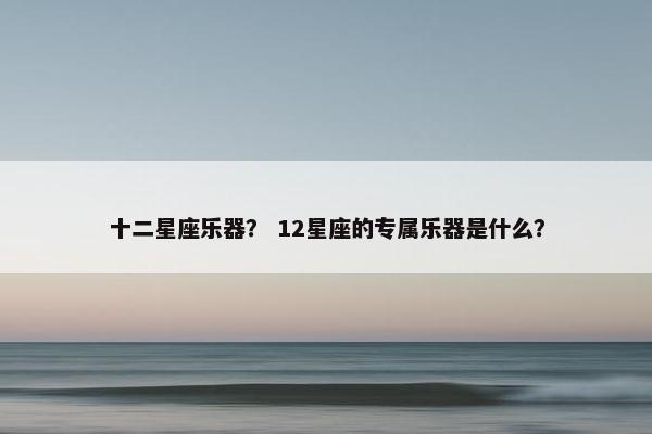 十二星座乐器? 12星座的专属乐器是什么? 十二星座乐器? 12星座的专属乐器是什么?
