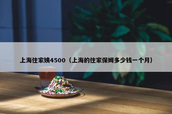 上海住家姨4500(上海的住家保姆多少钱一个月) 上海住家姨4500(上海的住家保姆多少钱一个月)