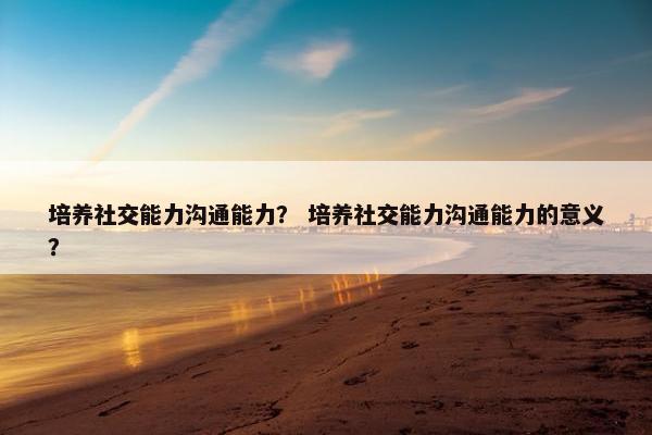 培养社交能力沟通能力？ 培养社交能力沟通能力的意义？