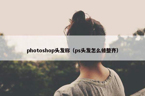 photoshop头发称（ps头发怎么修整齐）