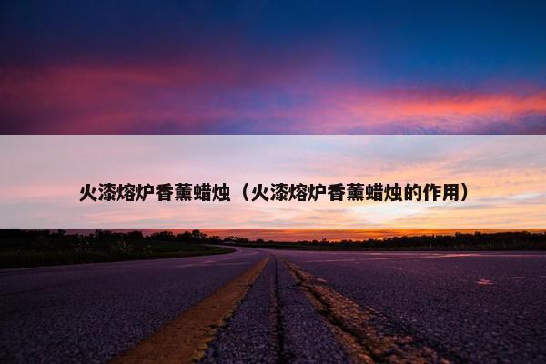 火漆熔炉香薰蜡烛(火漆熔炉香薰蜡烛的作用) 火漆熔炉香薰蜡烛(火漆熔炉香薰蜡烛的作用)