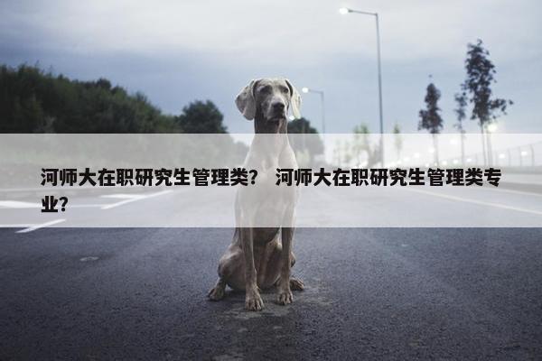 河师大在职研究生管理类？ 河师大在职研究生管理类专业？
