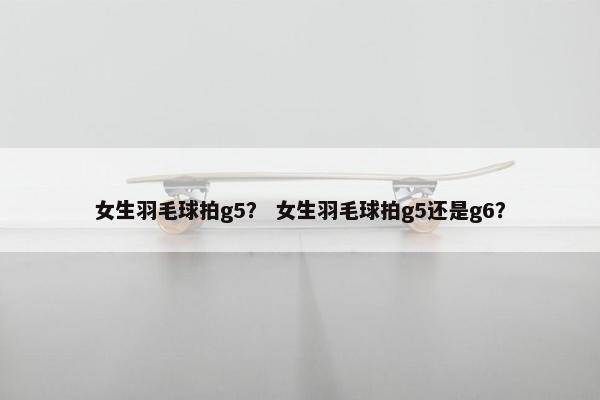 女生羽毛球拍g5？ 女生羽毛球拍g5还是g6？
