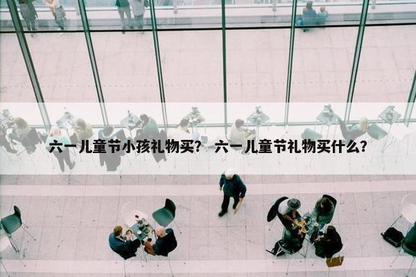 六一儿童节小孩礼物买? 六一儿童节礼物买什么? 六一儿童节小孩礼物买? 六一儿童节礼物买什么?