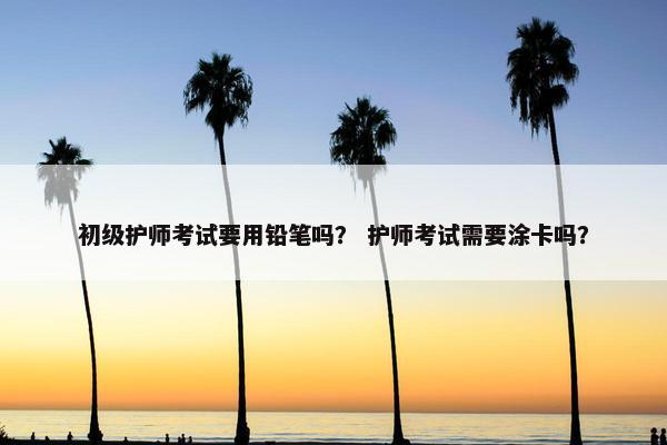 初级护师考试要用铅笔吗? 护师考试需要涂卡吗? 初级护师考试要用铅笔吗? 护师考试需要涂卡吗?