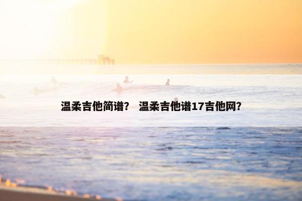 温柔吉他简谱? 温柔吉他谱17吉他网? 温柔吉他简谱? 温柔吉他谱17吉他网?