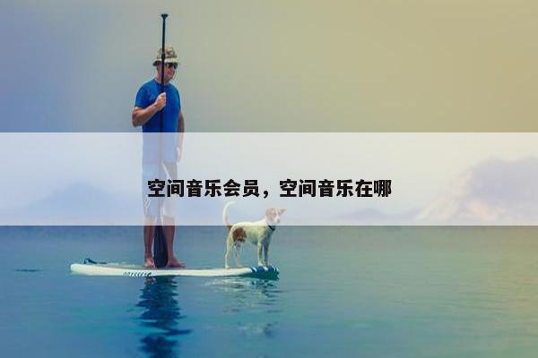 空间音乐会员,空间音乐在哪 空间音乐会员,空间音乐在哪