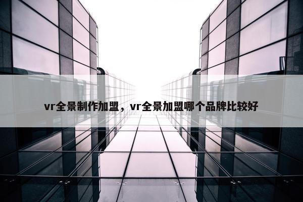 vr全景制作加盟，vr全景加盟哪个品牌比较好