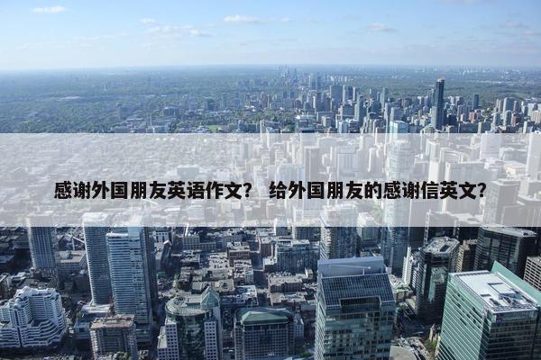 感谢外国朋友英语作文？ 给外国朋友的感谢信英文？
