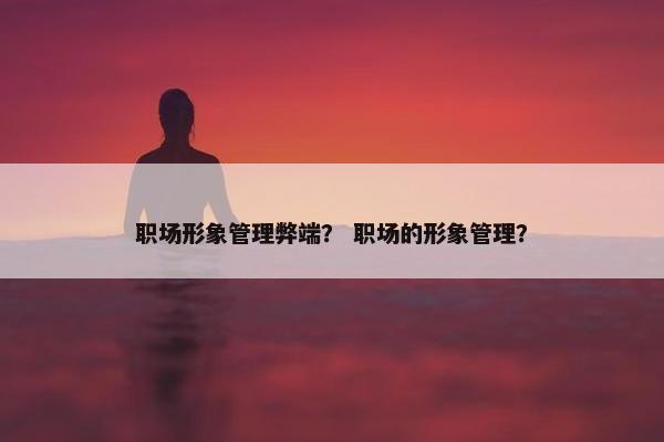 职场形象管理弊端? 职场的形象管理? 职场形象管理弊端? 职场的形象管理?