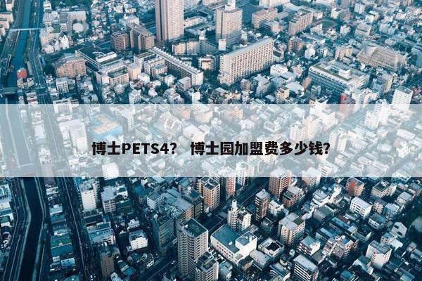 博士PETS4? 博士园加盟费多少钱? 博士PETS4? 博士园加盟费多少钱?