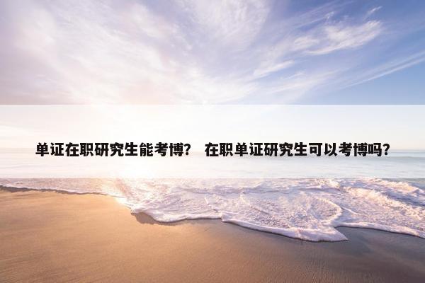 单证在职研究生能考博？ 在职单证研究生可以考博吗？