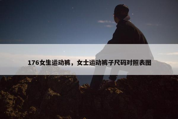 176女生运动裤,女士运动裤子尺码对照表图 176女生运动裤,女士运动裤子尺码对照表图