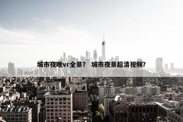 城市夜晚vr全景? 城市夜景超清视频? 城市夜晚vr全景? 城市夜景超清视频?
