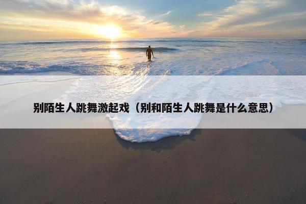 别陌生人跳舞激起戏(别和陌生人跳舞是什么意思) 别陌生人跳舞激起戏(别和陌生人跳舞是什么意思)