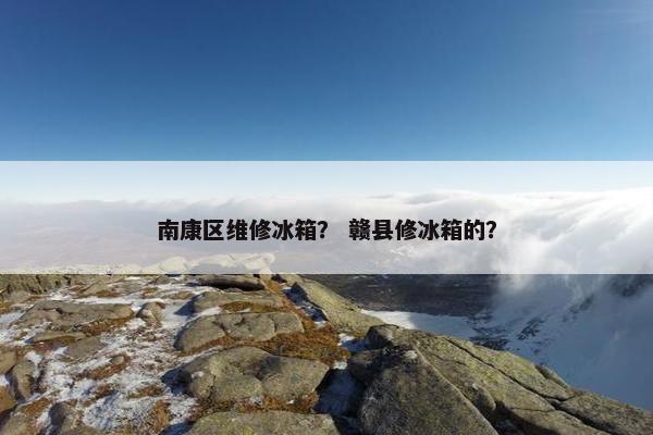 南康区维修冰箱？ 赣县修冰箱的？