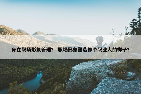 身在职场形象管理？ 职场形象塑造像个职业人的样子？