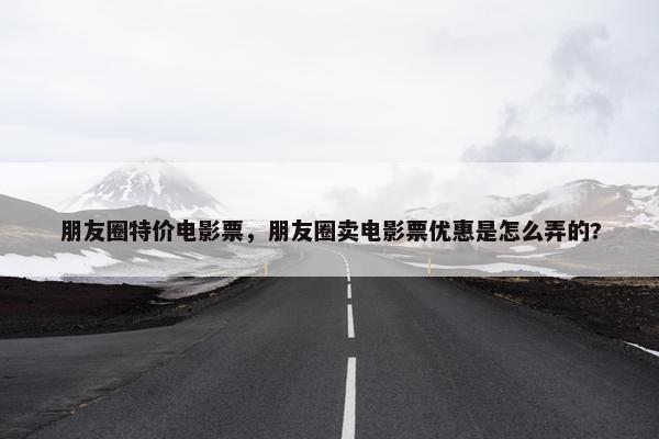 朋友圈特价电影票，朋友圈卖电影票优惠是怎么弄的?