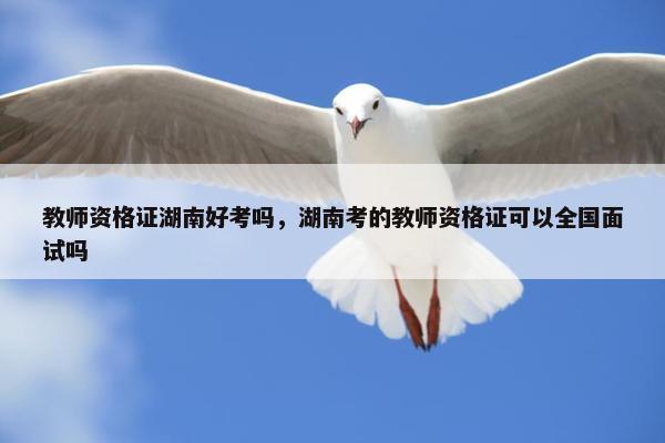 教师资格证湖南好考吗，湖南考的教师资格证可以全国面试吗