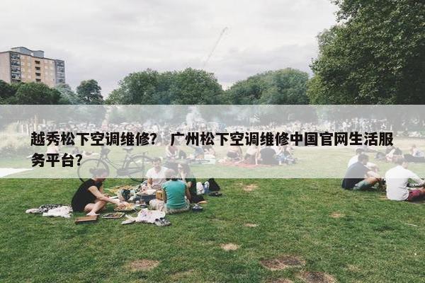 越秀松下空调维修？ 广州松下空调维修中国官网生活服务平台？