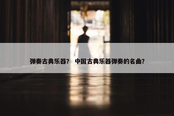 弹奏古典乐器? 中国古典乐器弹奏的名曲? 弹奏古典乐器? 中国古典乐器弹奏的名曲?