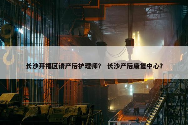 长沙开福区请产后护理师？ 长沙产后康复中心？