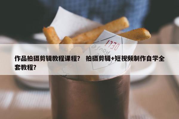 作品拍摄剪辑教程课程？ 拍摄剪辑+短视频制作自学全套教程？
