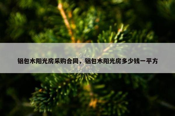 铝包木阳光房采购合同，铝包木阳光房多少钱一平方