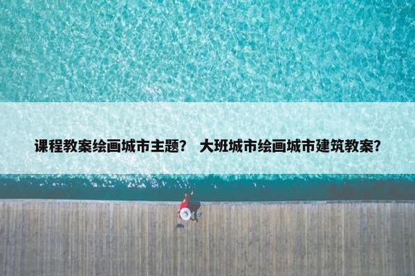 课程教案绘画城市主题？ 大班城市绘画城市建筑教案？