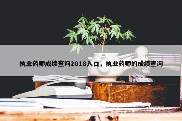 执业药师成绩查询2018入口，执业药师的成绩查询