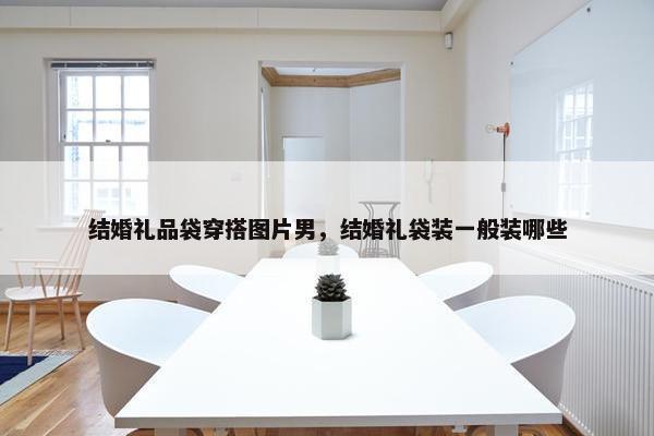 结婚礼品袋穿搭图片男，结婚礼袋装一般装哪些