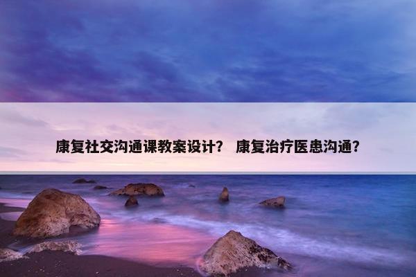 康复社交沟通课教案设计？ 康复治疗医患沟通？