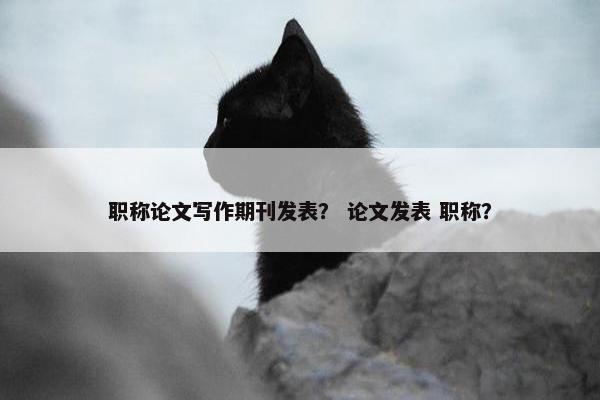 职称论文写作期刊发表？ 论文发表 职称？