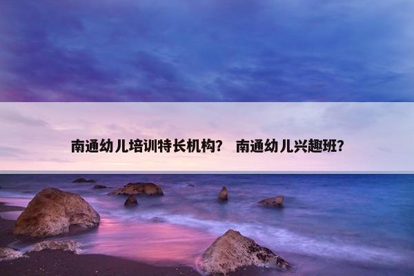 南通幼儿培训特长机构？ 南通幼儿兴趣班？