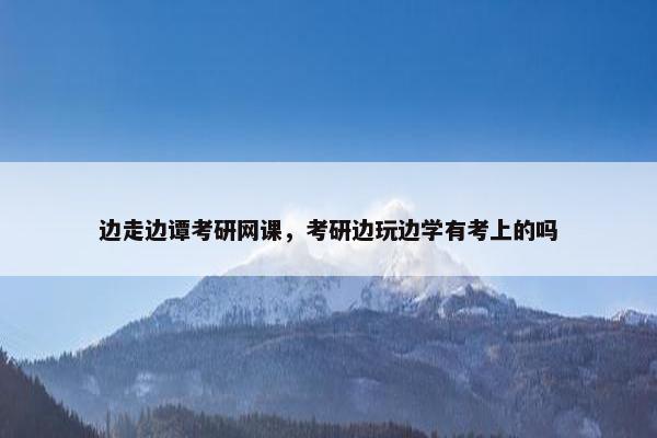 边走边谭考研网课，考研边玩边学有考上的吗